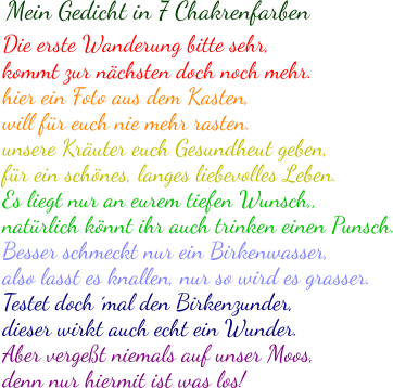 Die erste Wanderung bitte sehr, kommt zur nächsten doch noch mehr. hier ein Foto aus dem Kasten, will für euch nie mehr rasten. unsere Kräuter euch Gesundheut geben, für ein schönes, langes liebevolles Leben. Es liegt nur an eurem tiefen Wunsch,, natürlich könnt ihr auch trinken einen Punsch. Besser schmeckt nur ein Birkenwasser, also lasst es knallen, nur so wird es grasser. Testet doch ´mal den Birkenzunder, dieser wirkt auch echt ein Wunder. Aber vergeßt niemals auf unser Moos, denn nur hiermit ist was los!  Mein Gedicht in 7 Chakrenfarben